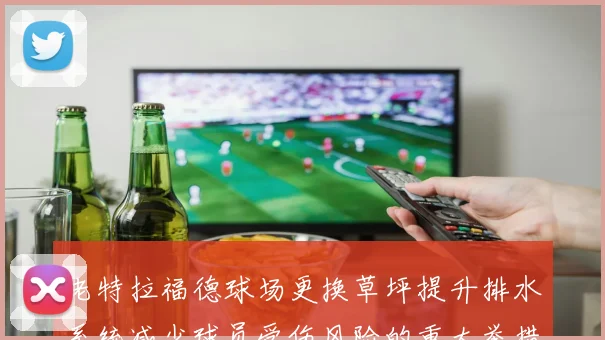 老特拉福德球场更换草坪提升排水系统减少球员受伤风险的重大举措